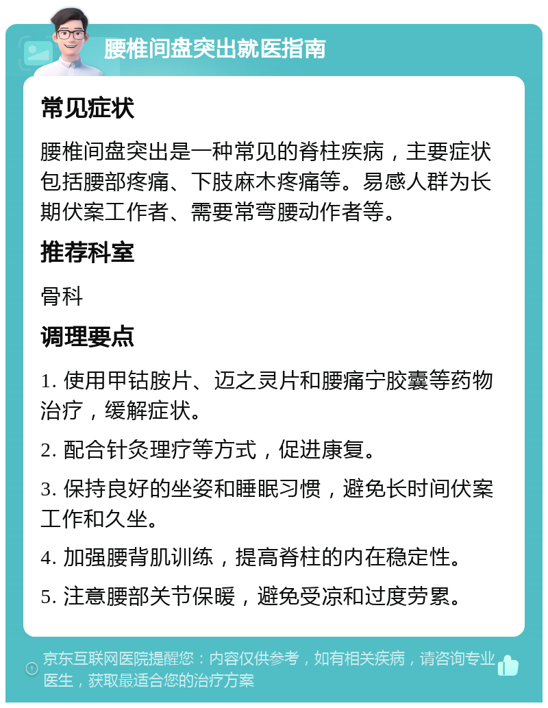 腰椎间盘突出就医指南 常见症状 腰椎间盘突出是一种常见的脊柱疾病，主要症状包括腰部疼痛、下肢麻木疼痛等。易感人群为长期伏案工作者、需要常弯腰动作者等。 推荐科室 骨科 调理要点 1. 使用甲钴胺片、迈之灵片和腰痛宁胶囊等药物治疗，缓解症状。 2. 配合针灸理疗等方式，促进康复。 3. 保持良好的坐姿和睡眠习惯，避免长时间伏案工作和久坐。 4. 加强腰背肌训练，提高脊柱的内在稳定性。 5. 注意腰部关节保暖，避免受凉和过度劳累。