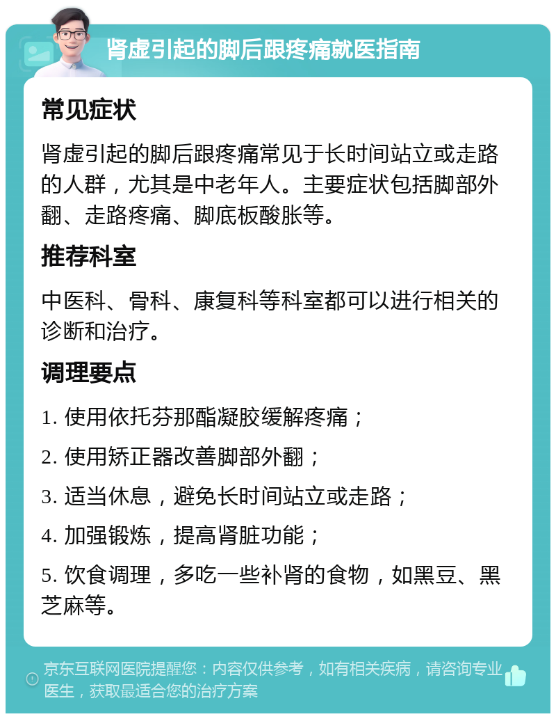 肾虚引起的脚后跟疼痛就医指南 常见症状 肾虚引起的脚后跟疼痛常见于长时间站立或走路的人群，尤其是中老年人。主要症状包括脚部外翻、走路疼痛、脚底板酸胀等。 推荐科室 中医科、骨科、康复科等科室都可以进行相关的诊断和治疗。 调理要点 1. 使用依托芬那酯凝胶缓解疼痛； 2. 使用矫正器改善脚部外翻； 3. 适当休息，避免长时间站立或走路； 4. 加强锻炼，提高肾脏功能； 5. 饮食调理，多吃一些补肾的食物，如黑豆、黑芝麻等。