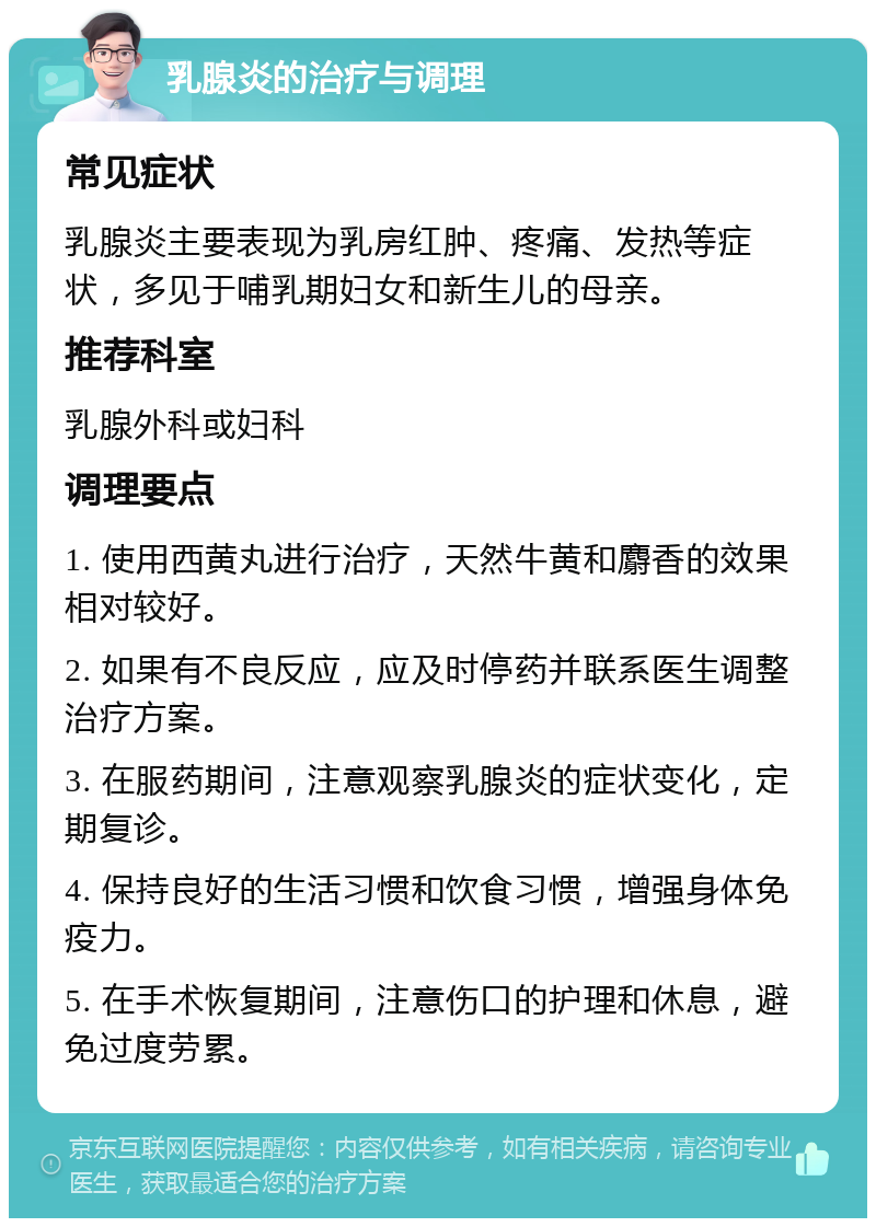 乳腺炎的治疗与调理 常见症状 乳腺炎主要表现为乳房红肿、疼痛、发热等症状，多见于哺乳期妇女和新生儿的母亲。 推荐科室 乳腺外科或妇科 调理要点 1. 使用西黄丸进行治疗，天然牛黄和麝香的效果相对较好。 2. 如果有不良反应，应及时停药并联系医生调整治疗方案。 3. 在服药期间，注意观察乳腺炎的症状变化，定期复诊。 4. 保持良好的生活习惯和饮食习惯，增强身体免疫力。 5. 在手术恢复期间，注意伤口的护理和休息，避免过度劳累。