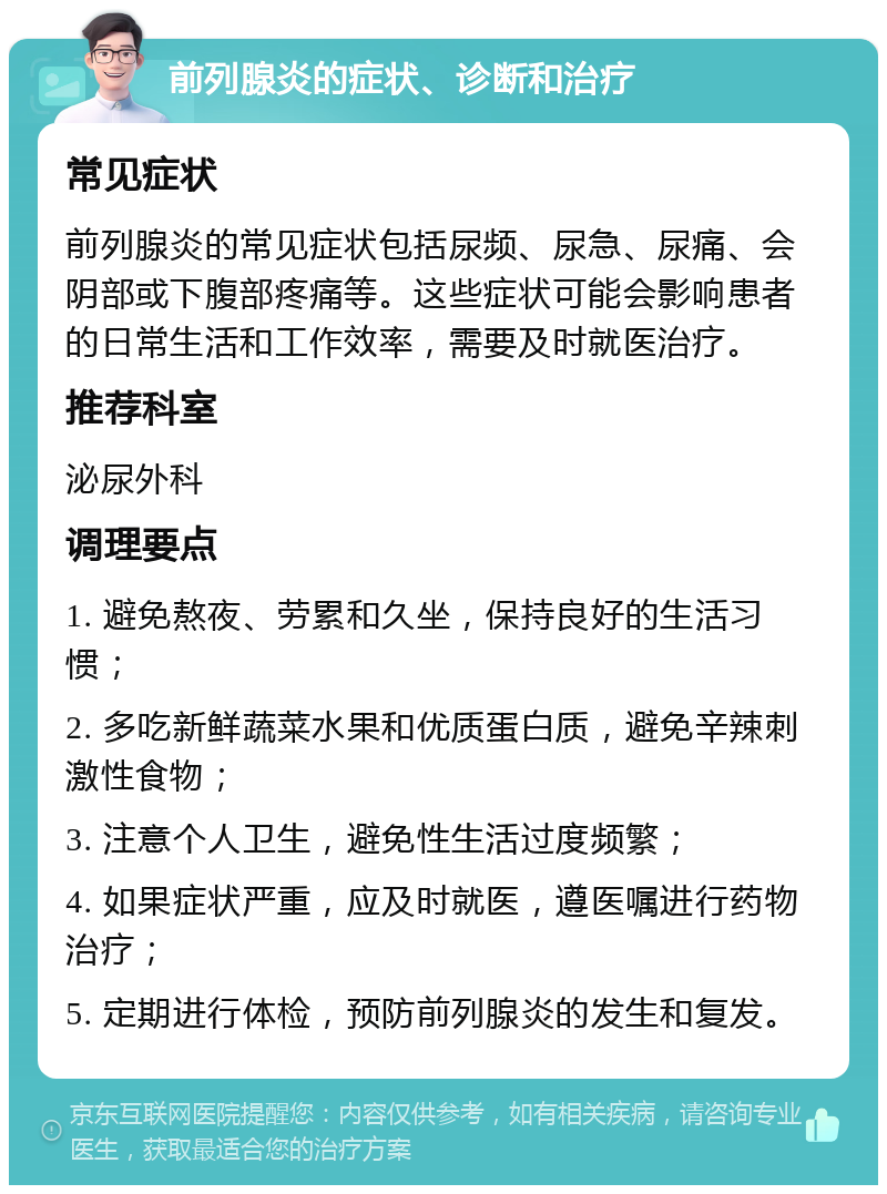 前列腺炎的症状、诊断和治疗 常见症状 前列腺炎的常见症状包括尿频、尿急、尿痛、会阴部或下腹部疼痛等。这些症状可能会影响患者的日常生活和工作效率，需要及时就医治疗。 推荐科室 泌尿外科 调理要点 1. 避免熬夜、劳累和久坐，保持良好的生活习惯； 2. 多吃新鲜蔬菜水果和优质蛋白质，避免辛辣刺激性食物； 3. 注意个人卫生，避免性生活过度频繁； 4. 如果症状严重，应及时就医，遵医嘱进行药物治疗； 5. 定期进行体检，预防前列腺炎的发生和复发。