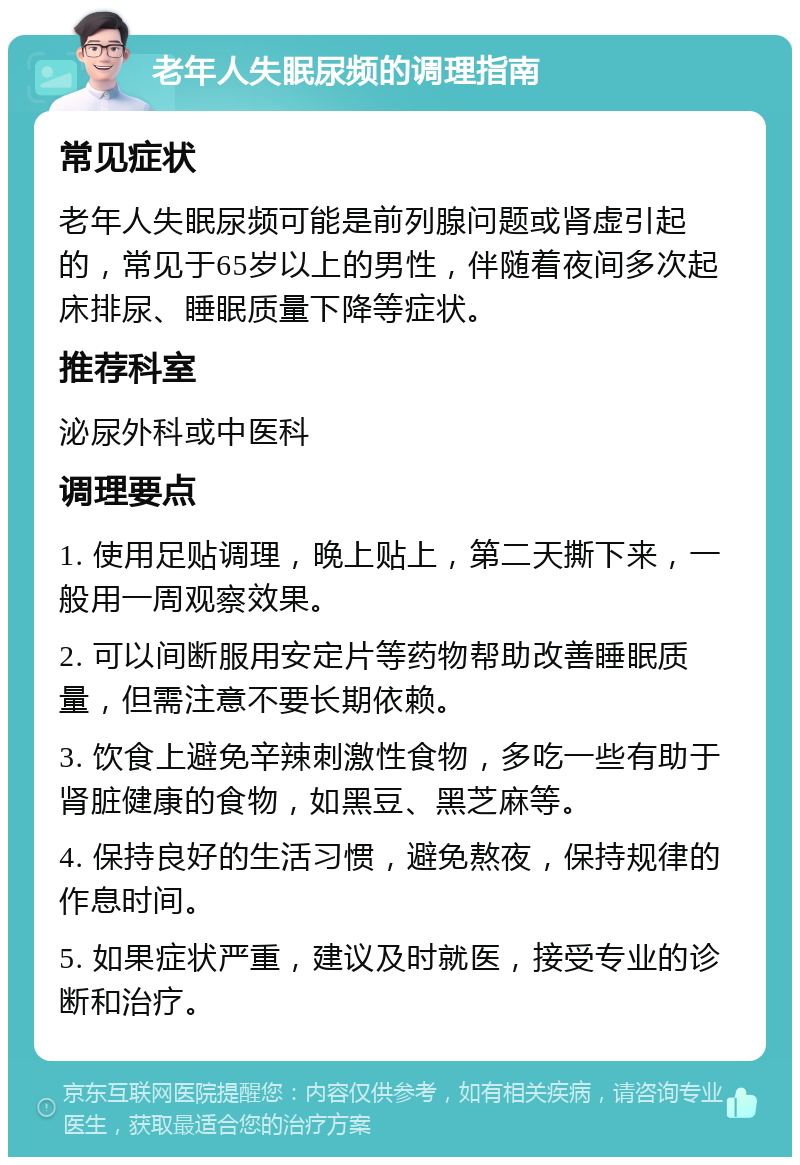 老年人失眠尿频的调理指南 常见症状 老年人失眠尿频可能是前列腺问题或肾虚引起的，常见于65岁以上的男性，伴随着夜间多次起床排尿、睡眠质量下降等症状。 推荐科室 泌尿外科或中医科 调理要点 1. 使用足贴调理，晚上贴上，第二天撕下来，一般用一周观察效果。 2. 可以间断服用安定片等药物帮助改善睡眠质量，但需注意不要长期依赖。 3. 饮食上避免辛辣刺激性食物，多吃一些有助于肾脏健康的食物，如黑豆、黑芝麻等。 4. 保持良好的生活习惯，避免熬夜，保持规律的作息时间。 5. 如果症状严重，建议及时就医，接受专业的诊断和治疗。