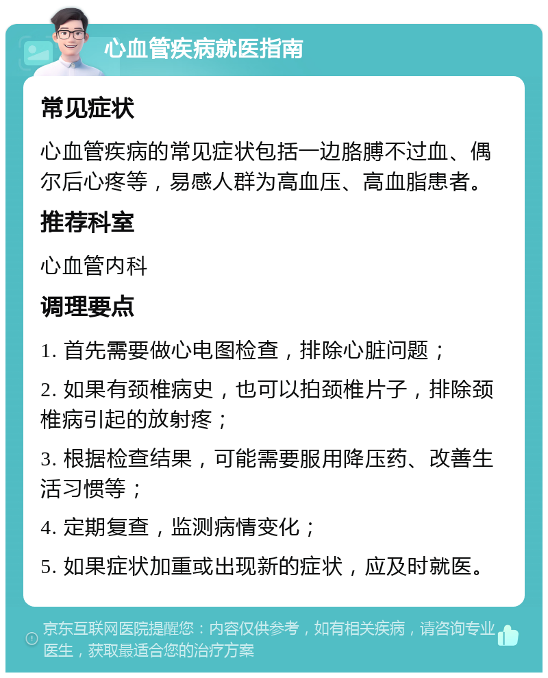 心血管疾病就医指南 常见症状 心血管疾病的常见症状包括一边胳膊不过血、偶尔后心疼等，易感人群为高血压、高血脂患者。 推荐科室 心血管内科 调理要点 1. 首先需要做心电图检查，排除心脏问题； 2. 如果有颈椎病史，也可以拍颈椎片子，排除颈椎病引起的放射疼； 3. 根据检查结果，可能需要服用降压药、改善生活习惯等； 4. 定期复查，监测病情变化； 5. 如果症状加重或出现新的症状，应及时就医。