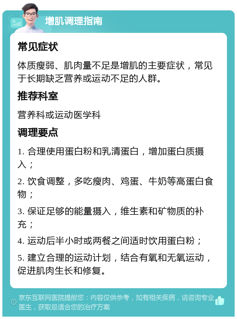 增肌调理指南 常见症状 体质瘦弱、肌肉量不足是增肌的主要症状，常见于长期缺乏营养或运动不足的人群。 推荐科室 营养科或运动医学科 调理要点 1. 合理使用蛋白粉和乳清蛋白，增加蛋白质摄入； 2. 饮食调整，多吃瘦肉、鸡蛋、牛奶等高蛋白食物； 3. 保证足够的能量摄入，维生素和矿物质的补充； 4. 运动后半小时或两餐之间适时饮用蛋白粉； 5. 建立合理的运动计划，结合有氧和无氧运动，促进肌肉生长和修复。