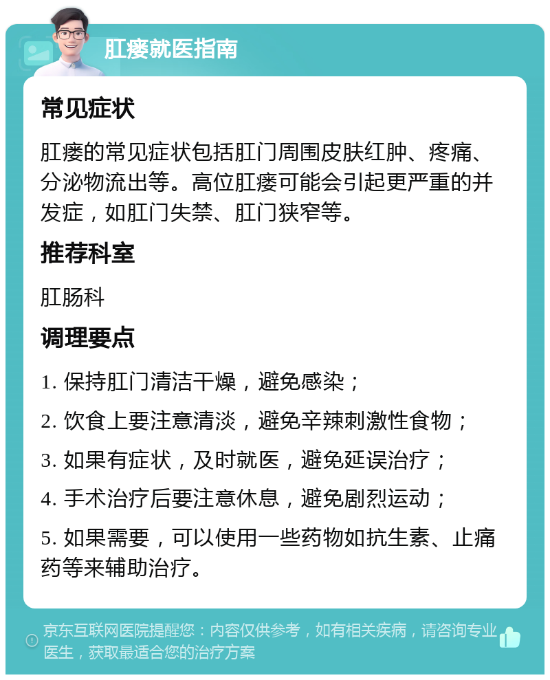 肛瘘就医指南 常见症状 肛瘘的常见症状包括肛门周围皮肤红肿、疼痛、分泌物流出等。高位肛瘘可能会引起更严重的并发症，如肛门失禁、肛门狭窄等。 推荐科室 肛肠科 调理要点 1. 保持肛门清洁干燥，避免感染； 2. 饮食上要注意清淡，避免辛辣刺激性食物； 3. 如果有症状，及时就医，避免延误治疗； 4. 手术治疗后要注意休息，避免剧烈运动； 5. 如果需要，可以使用一些药物如抗生素、止痛药等来辅助治疗。