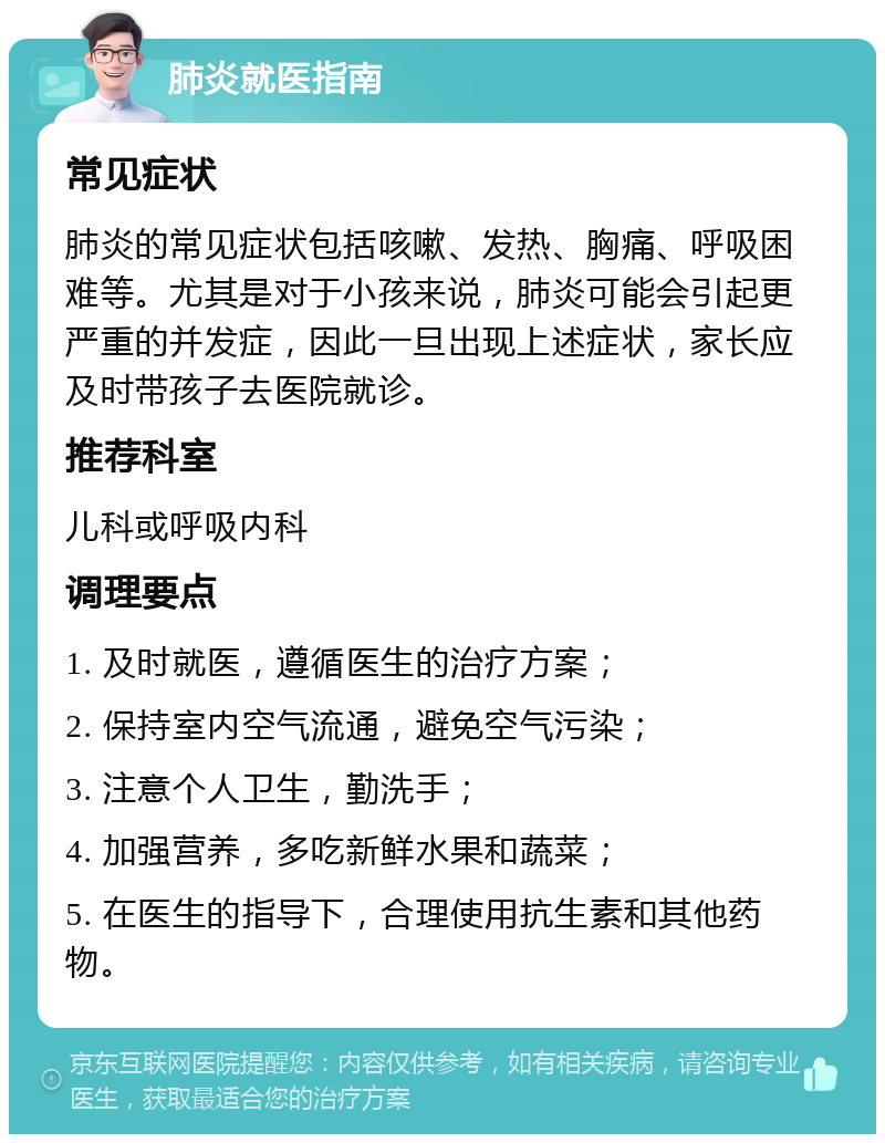 肺炎就医指南 常见症状 肺炎的常见症状包括咳嗽、发热、胸痛、呼吸困难等。尤其是对于小孩来说，肺炎可能会引起更严重的并发症，因此一旦出现上述症状，家长应及时带孩子去医院就诊。 推荐科室 儿科或呼吸内科 调理要点 1. 及时就医，遵循医生的治疗方案； 2. 保持室内空气流通，避免空气污染； 3. 注意个人卫生，勤洗手； 4. 加强营养，多吃新鲜水果和蔬菜； 5. 在医生的指导下，合理使用抗生素和其他药物。