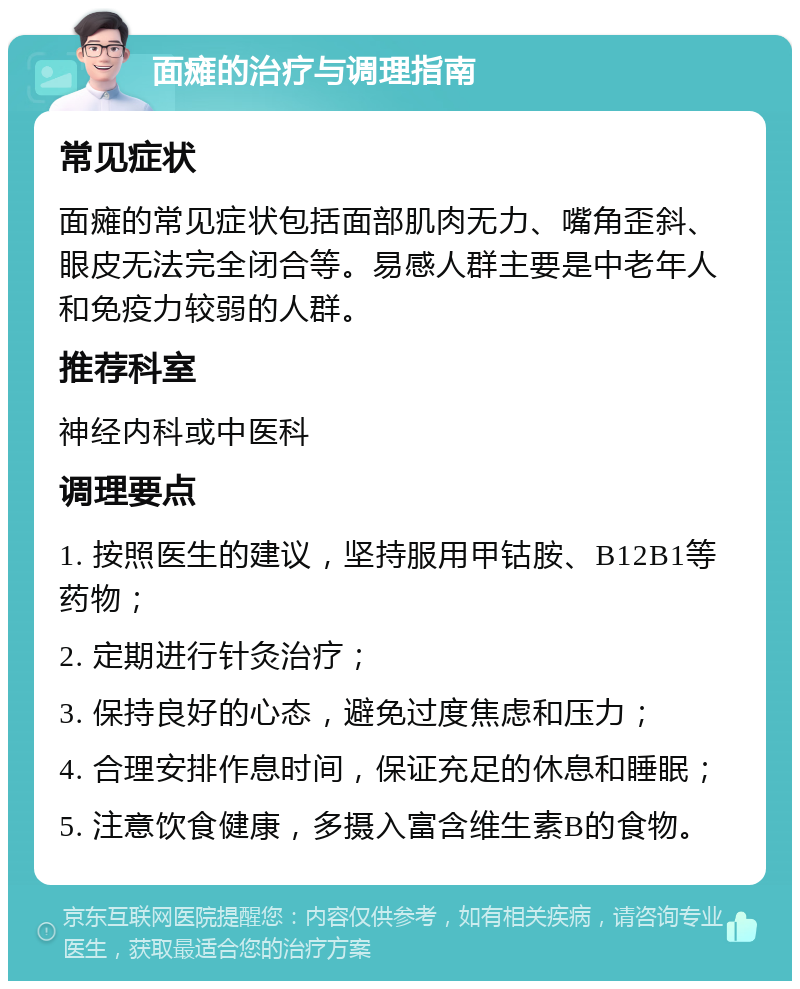 面瘫的治疗与调理指南 常见症状 面瘫的常见症状包括面部肌肉无力、嘴角歪斜、眼皮无法完全闭合等。易感人群主要是中老年人和免疫力较弱的人群。 推荐科室 神经内科或中医科 调理要点 1. 按照医生的建议，坚持服用甲钴胺、B12B1等药物； 2. 定期进行针灸治疗； 3. 保持良好的心态，避免过度焦虑和压力； 4. 合理安排作息时间，保证充足的休息和睡眠； 5. 注意饮食健康，多摄入富含维生素B的食物。