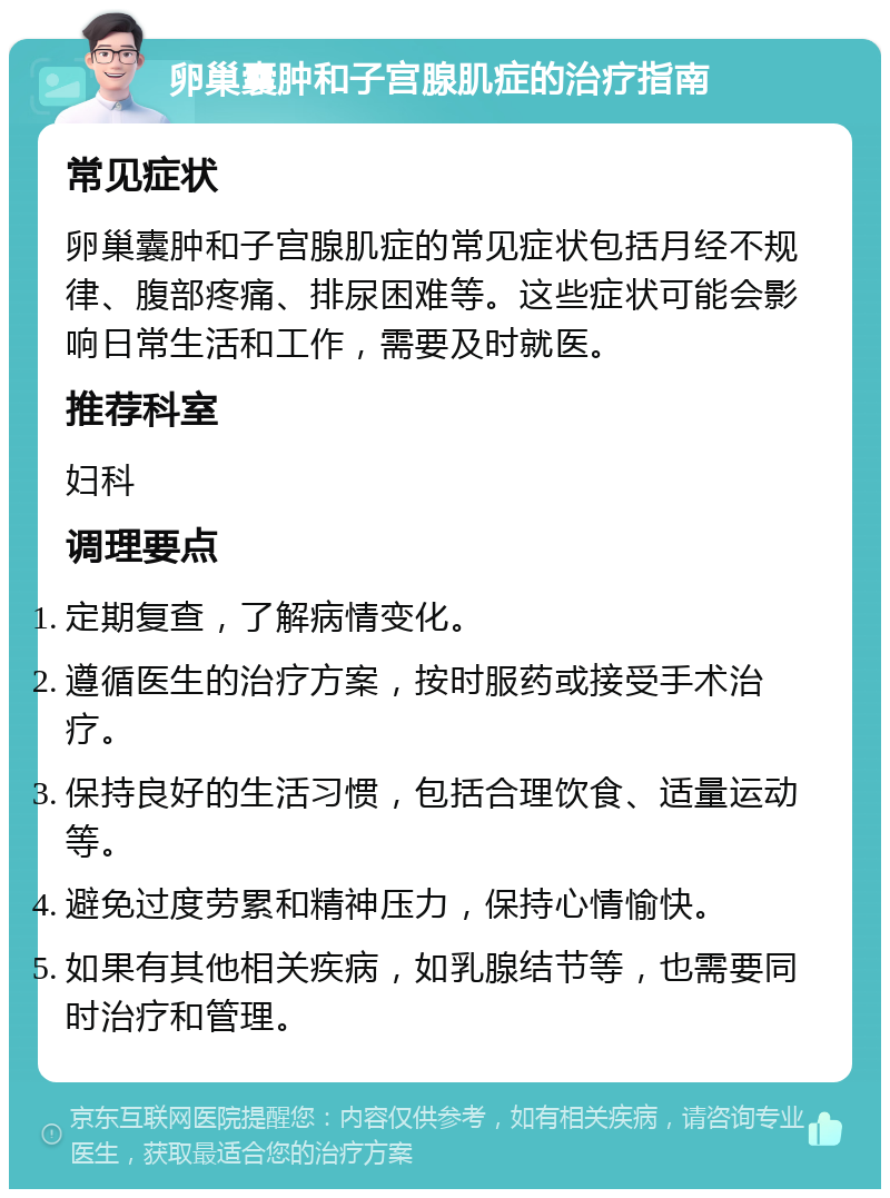 卵巢囊肿和子宫腺肌症的治疗指南 常见症状 卵巢囊肿和子宫腺肌症的常见症状包括月经不规律、腹部疼痛、排尿困难等。这些症状可能会影响日常生活和工作，需要及时就医。 推荐科室 妇科 调理要点 定期复查，了解病情变化。 遵循医生的治疗方案，按时服药或接受手术治疗。 保持良好的生活习惯，包括合理饮食、适量运动等。 避免过度劳累和精神压力，保持心情愉快。 如果有其他相关疾病，如乳腺结节等，也需要同时治疗和管理。