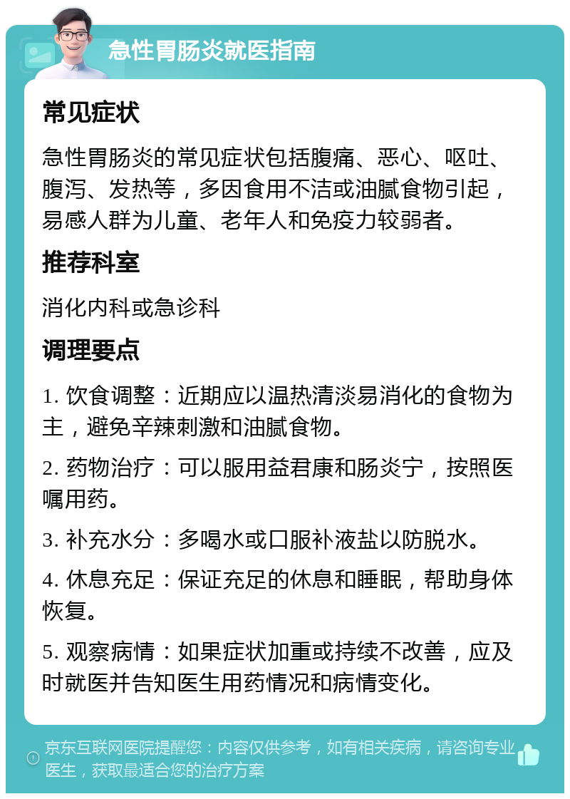 急性胃肠炎就医指南 常见症状 急性胃肠炎的常见症状包括腹痛、恶心、呕吐、腹泻、发热等，多因食用不洁或油腻食物引起，易感人群为儿童、老年人和免疫力较弱者。 推荐科室 消化内科或急诊科 调理要点 1. 饮食调整：近期应以温热清淡易消化的食物为主，避免辛辣刺激和油腻食物。 2. 药物治疗：可以服用益君康和肠炎宁，按照医嘱用药。 3. 补充水分：多喝水或口服补液盐以防脱水。 4. 休息充足：保证充足的休息和睡眠，帮助身体恢复。 5. 观察病情：如果症状加重或持续不改善，应及时就医并告知医生用药情况和病情变化。