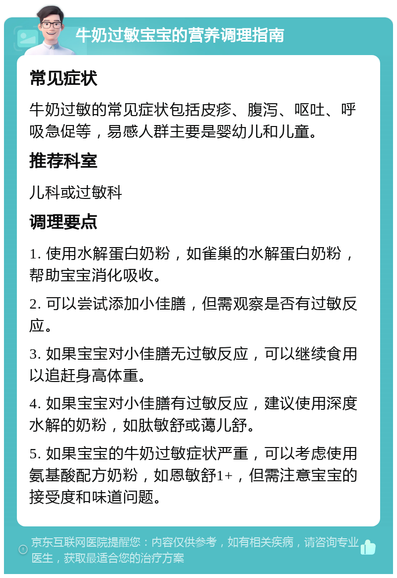 牛奶过敏宝宝的营养调理指南 常见症状 牛奶过敏的常见症状包括皮疹、腹泻、呕吐、呼吸急促等，易感人群主要是婴幼儿和儿童。 推荐科室 儿科或过敏科 调理要点 1. 使用水解蛋白奶粉，如雀巢的水解蛋白奶粉，帮助宝宝消化吸收。 2. 可以尝试添加小佳膳，但需观察是否有过敏反应。 3. 如果宝宝对小佳膳无过敏反应，可以继续食用以追赶身高体重。 4. 如果宝宝对小佳膳有过敏反应，建议使用深度水解的奶粉，如肽敏舒或蔼儿舒。 5. 如果宝宝的牛奶过敏症状严重，可以考虑使用氨基酸配方奶粉，如恩敏舒1+，但需注意宝宝的接受度和味道问题。