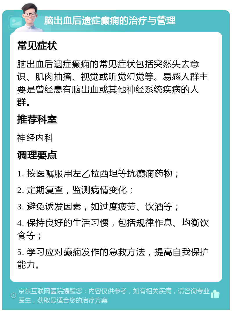 脑出血后遗症癫痫的治疗与管理 常见症状 脑出血后遗症癫痫的常见症状包括突然失去意识、肌肉抽搐、视觉或听觉幻觉等。易感人群主要是曾经患有脑出血或其他神经系统疾病的人群。 推荐科室 神经内科 调理要点 1. 按医嘱服用左乙拉西坦等抗癫痫药物； 2. 定期复查，监测病情变化； 3. 避免诱发因素，如过度疲劳、饮酒等； 4. 保持良好的生活习惯，包括规律作息、均衡饮食等； 5. 学习应对癫痫发作的急救方法，提高自我保护能力。