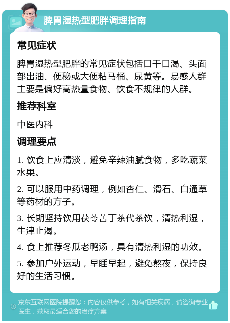 脾胃湿热型肥胖调理指南 常见症状 脾胃湿热型肥胖的常见症状包括口干口渴、头面部出油、便秘或大便粘马桶、尿黄等。易感人群主要是偏好高热量食物、饮食不规律的人群。 推荐科室 中医内科 调理要点 1. 饮食上应清淡，避免辛辣油腻食物，多吃蔬菜水果。 2. 可以服用中药调理，例如杏仁、滑石、白通草等药材的方子。 3. 长期坚持饮用茯苓苦丁茶代茶饮，清热利湿，生津止渴。 4. 食上推荐冬瓜老鸭汤，具有清热利湿的功效。 5. 参加户外运动，早睡早起，避免熬夜，保持良好的生活习惯。