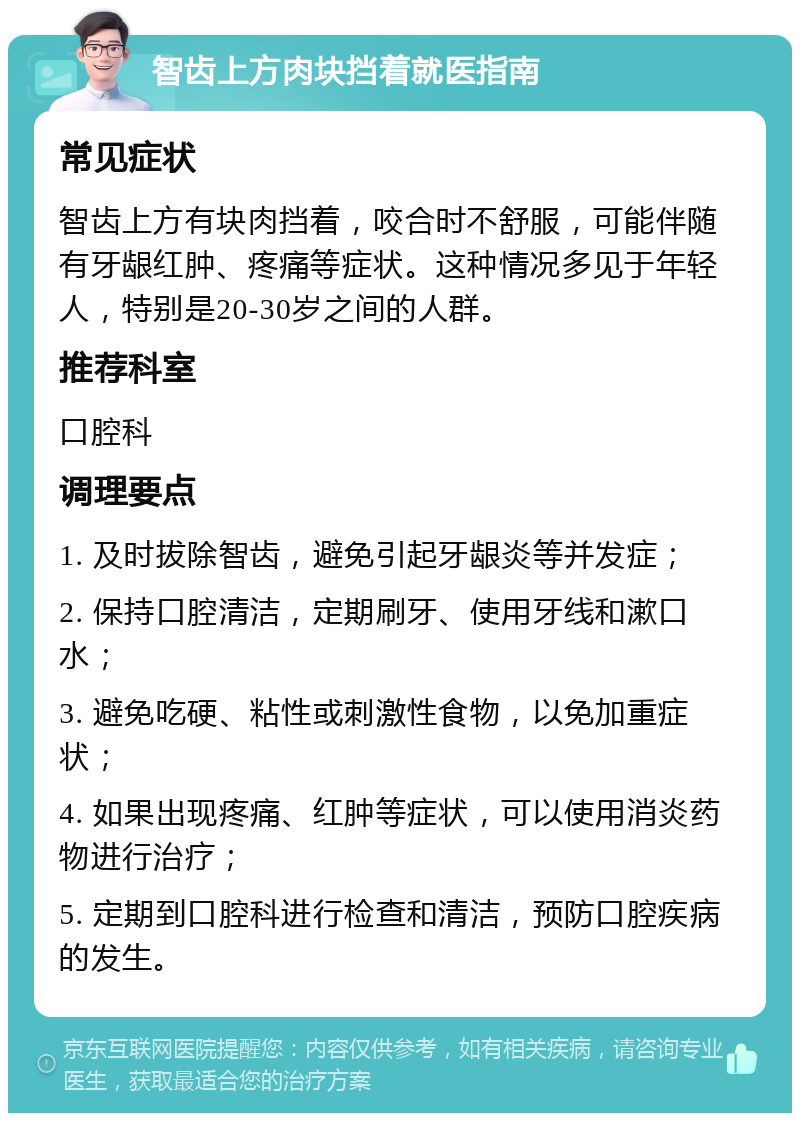 智齿上方肉块挡着就医指南 常见症状 智齿上方有块肉挡着，咬合时不舒服，可能伴随有牙龈红肿、疼痛等症状。这种情况多见于年轻人，特别是20-30岁之间的人群。 推荐科室 口腔科 调理要点 1. 及时拔除智齿，避免引起牙龈炎等并发症； 2. 保持口腔清洁，定期刷牙、使用牙线和漱口水； 3. 避免吃硬、粘性或刺激性食物，以免加重症状； 4. 如果出现疼痛、红肿等症状，可以使用消炎药物进行治疗； 5. 定期到口腔科进行检查和清洁，预防口腔疾病的发生。