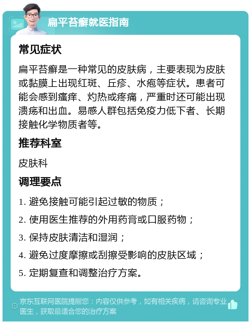 扁平苔癣就医指南 常见症状 扁平苔癣是一种常见的皮肤病，主要表现为皮肤或黏膜上出现红斑、丘疹、水疱等症状。患者可能会感到瘙痒、灼热或疼痛，严重时还可能出现溃疡和出血。易感人群包括免疫力低下者、长期接触化学物质者等。 推荐科室 皮肤科 调理要点 1. 避免接触可能引起过敏的物质； 2. 使用医生推荐的外用药膏或口服药物； 3. 保持皮肤清洁和湿润； 4. 避免过度摩擦或刮擦受影响的皮肤区域； 5. 定期复查和调整治疗方案。