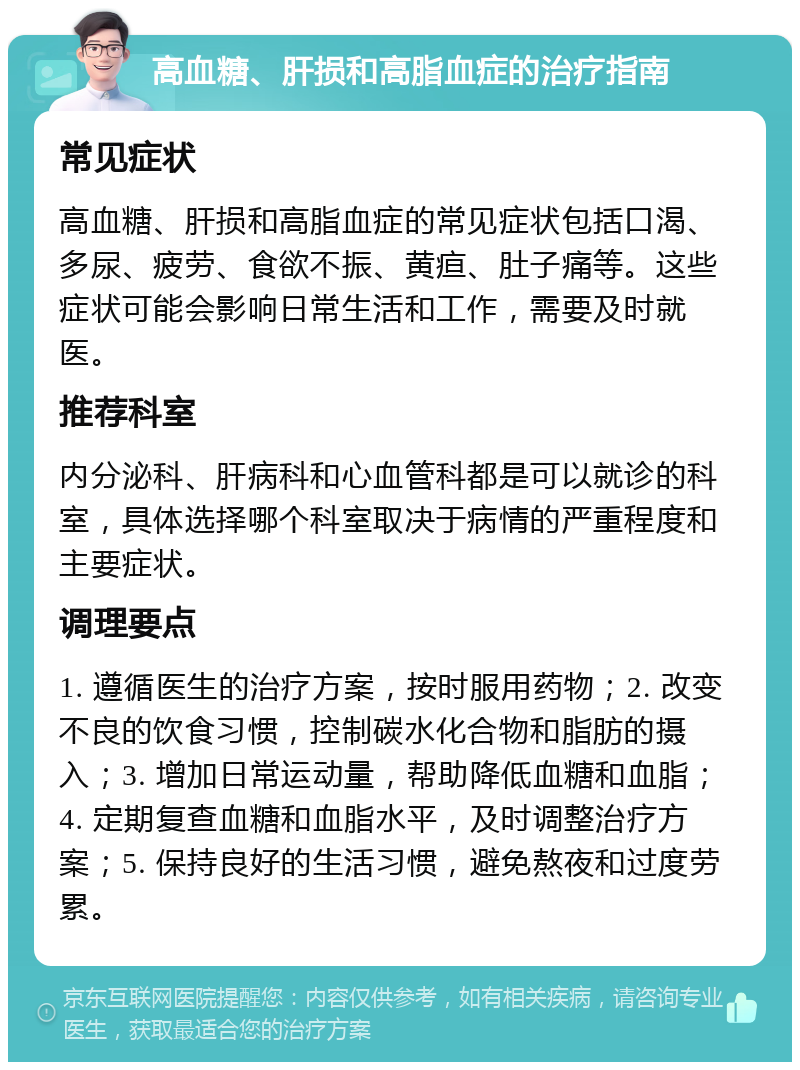 高血糖、肝损和高脂血症的治疗指南 常见症状 高血糖、肝损和高脂血症的常见症状包括口渴、多尿、疲劳、食欲不振、黄疸、肚子痛等。这些症状可能会影响日常生活和工作，需要及时就医。 推荐科室 内分泌科、肝病科和心血管科都是可以就诊的科室，具体选择哪个科室取决于病情的严重程度和主要症状。 调理要点 1. 遵循医生的治疗方案，按时服用药物；2. 改变不良的饮食习惯，控制碳水化合物和脂肪的摄入；3. 增加日常运动量，帮助降低血糖和血脂；4. 定期复查血糖和血脂水平，及时调整治疗方案；5. 保持良好的生活习惯，避免熬夜和过度劳累。