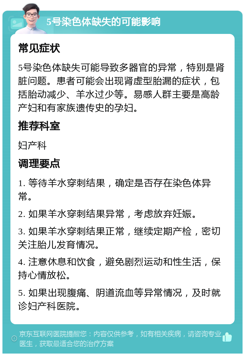 5号染色体缺失的可能影响 常见症状 5号染色体缺失可能导致多器官的异常，特别是肾脏问题。患者可能会出现肾虚型胎漏的症状，包括胎动减少、羊水过少等。易感人群主要是高龄产妇和有家族遗传史的孕妇。 推荐科室 妇产科 调理要点 1. 等待羊水穿刺结果，确定是否存在染色体异常。 2. 如果羊水穿刺结果异常，考虑放弃妊娠。 3. 如果羊水穿刺结果正常，继续定期产检，密切关注胎儿发育情况。 4. 注意休息和饮食，避免剧烈运动和性生活，保持心情放松。 5. 如果出现腹痛、阴道流血等异常情况，及时就诊妇产科医院。