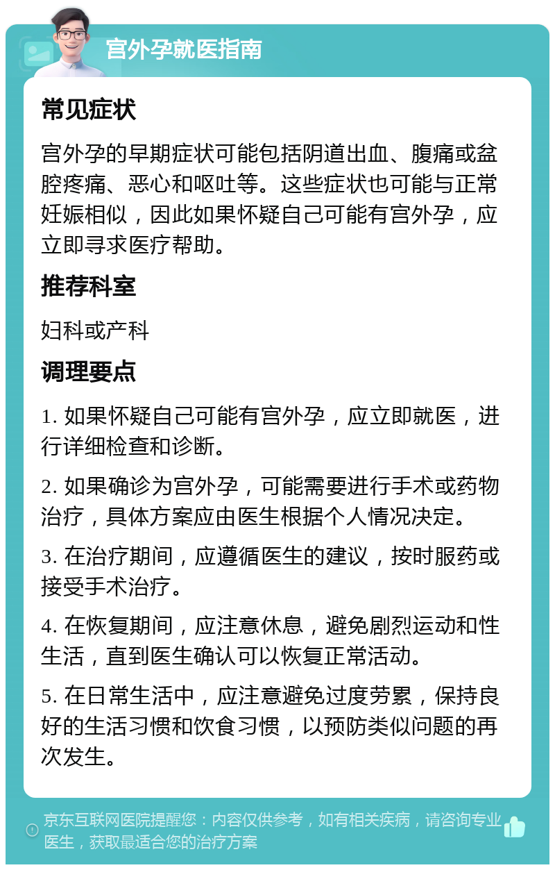 宫外孕就医指南 常见症状 宫外孕的早期症状可能包括阴道出血、腹痛或盆腔疼痛、恶心和呕吐等。这些症状也可能与正常妊娠相似，因此如果怀疑自己可能有宫外孕，应立即寻求医疗帮助。 推荐科室 妇科或产科 调理要点 1. 如果怀疑自己可能有宫外孕，应立即就医，进行详细检查和诊断。 2. 如果确诊为宫外孕，可能需要进行手术或药物治疗，具体方案应由医生根据个人情况决定。 3. 在治疗期间，应遵循医生的建议，按时服药或接受手术治疗。 4. 在恢复期间，应注意休息，避免剧烈运动和性生活，直到医生确认可以恢复正常活动。 5. 在日常生活中，应注意避免过度劳累，保持良好的生活习惯和饮食习惯，以预防类似问题的再次发生。