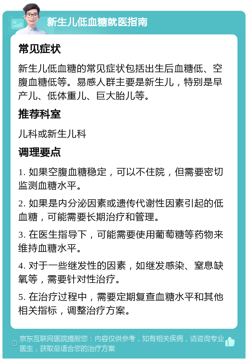 新生儿低血糖就医指南 常见症状 新生儿低血糖的常见症状包括出生后血糖低、空腹血糖低等。易感人群主要是新生儿，特别是早产儿、低体重儿、巨大胎儿等。 推荐科室 儿科或新生儿科 调理要点 1. 如果空腹血糖稳定，可以不住院，但需要密切监测血糖水平。 2. 如果是内分泌因素或遗传代谢性因素引起的低血糖，可能需要长期治疗和管理。 3. 在医生指导下，可能需要使用葡萄糖等药物来维持血糖水平。 4. 对于一些继发性的因素，如继发感染、窒息缺氧等，需要针对性治疗。 5. 在治疗过程中，需要定期复查血糖水平和其他相关指标，调整治疗方案。