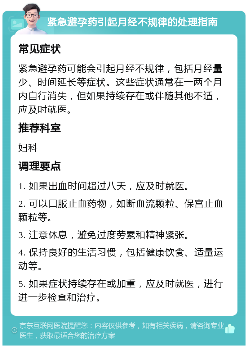 紧急避孕药引起月经不规律的处理指南 常见症状 紧急避孕药可能会引起月经不规律，包括月经量少、时间延长等症状。这些症状通常在一两个月内自行消失，但如果持续存在或伴随其他不适，应及时就医。 推荐科室 妇科 调理要点 1. 如果出血时间超过八天，应及时就医。 2. 可以口服止血药物，如断血流颗粒、保宫止血颗粒等。 3. 注意休息，避免过度劳累和精神紧张。 4. 保持良好的生活习惯，包括健康饮食、适量运动等。 5. 如果症状持续存在或加重，应及时就医，进行进一步检查和治疗。