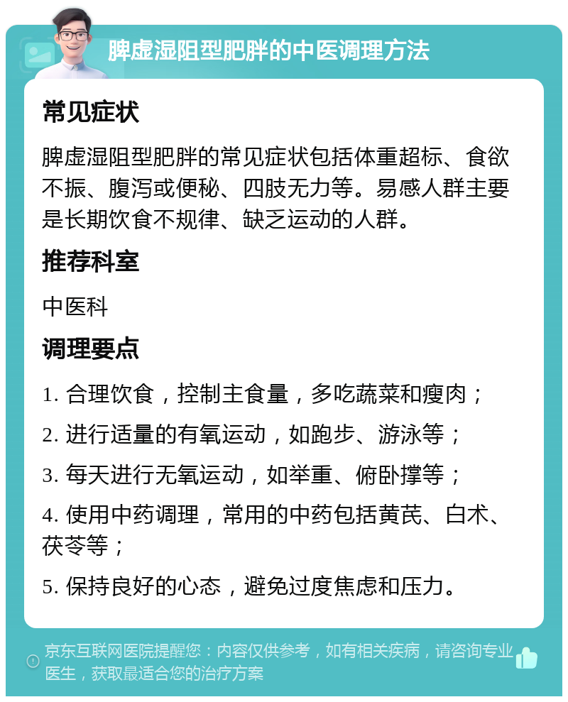 脾虚湿阻型肥胖的中医调理方法 常见症状 脾虚湿阻型肥胖的常见症状包括体重超标、食欲不振、腹泻或便秘、四肢无力等。易感人群主要是长期饮食不规律、缺乏运动的人群。 推荐科室 中医科 调理要点 1. 合理饮食，控制主食量，多吃蔬菜和瘦肉； 2. 进行适量的有氧运动，如跑步、游泳等； 3. 每天进行无氧运动，如举重、俯卧撑等； 4. 使用中药调理，常用的中药包括黄芪、白术、茯苓等； 5. 保持良好的心态，避免过度焦虑和压力。