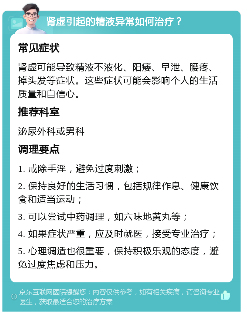 肾虚引起的精液异常如何治疗？ 常见症状 肾虚可能导致精液不液化、阳痿、早泄、腰疼、掉头发等症状。这些症状可能会影响个人的生活质量和自信心。 推荐科室 泌尿外科或男科 调理要点 1. 戒除手淫，避免过度刺激； 2. 保持良好的生活习惯，包括规律作息、健康饮食和适当运动； 3. 可以尝试中药调理，如六味地黄丸等； 4. 如果症状严重，应及时就医，接受专业治疗； 5. 心理调适也很重要，保持积极乐观的态度，避免过度焦虑和压力。