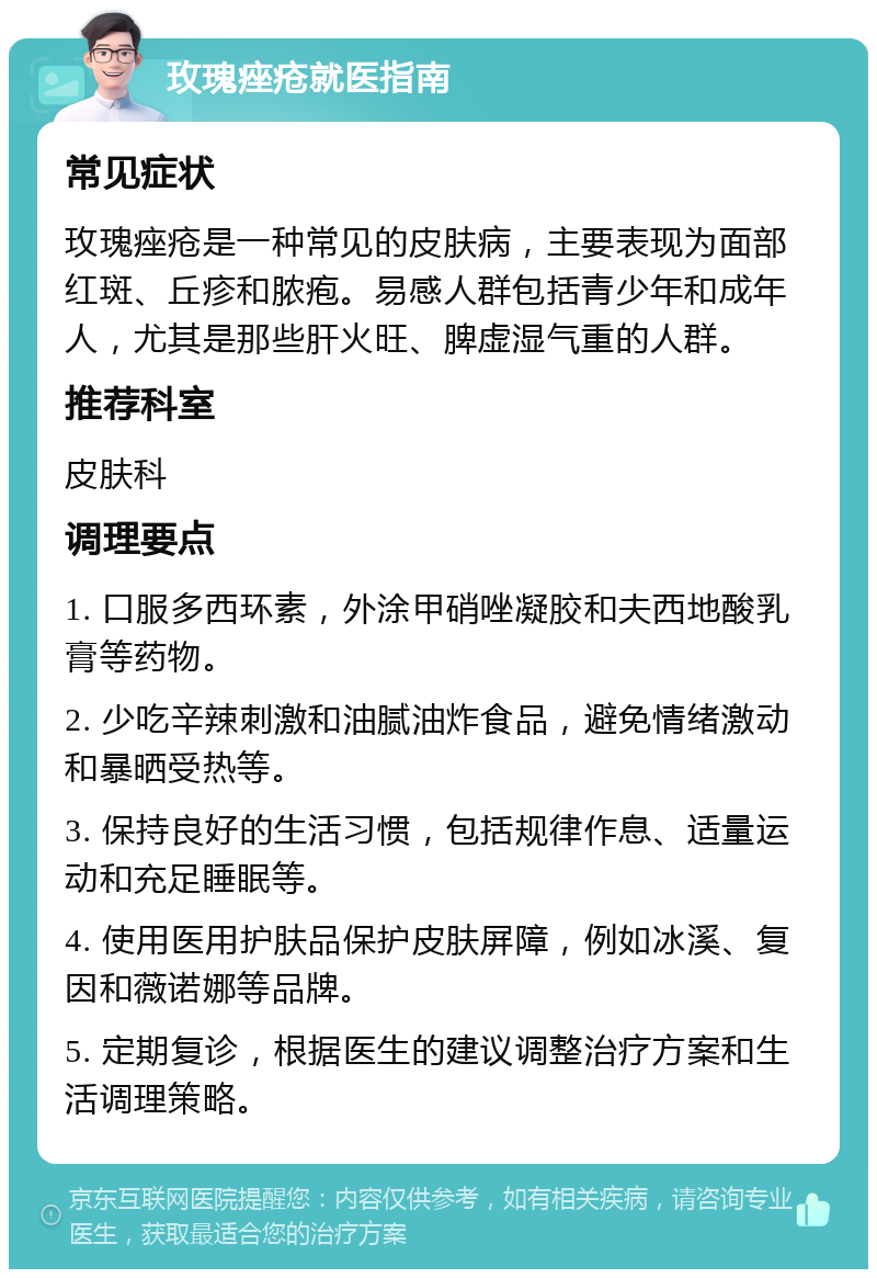 玫瑰痤疮就医指南 常见症状 玫瑰痤疮是一种常见的皮肤病，主要表现为面部红斑、丘疹和脓疱。易感人群包括青少年和成年人，尤其是那些肝火旺、脾虚湿气重的人群。 推荐科室 皮肤科 调理要点 1. 口服多西环素，外涂甲硝唑凝胶和夫西地酸乳膏等药物。 2. 少吃辛辣刺激和油腻油炸食品，避免情绪激动和暴晒受热等。 3. 保持良好的生活习惯，包括规律作息、适量运动和充足睡眠等。 4. 使用医用护肤品保护皮肤屏障，例如冰溪、复因和薇诺娜等品牌。 5. 定期复诊，根据医生的建议调整治疗方案和生活调理策略。