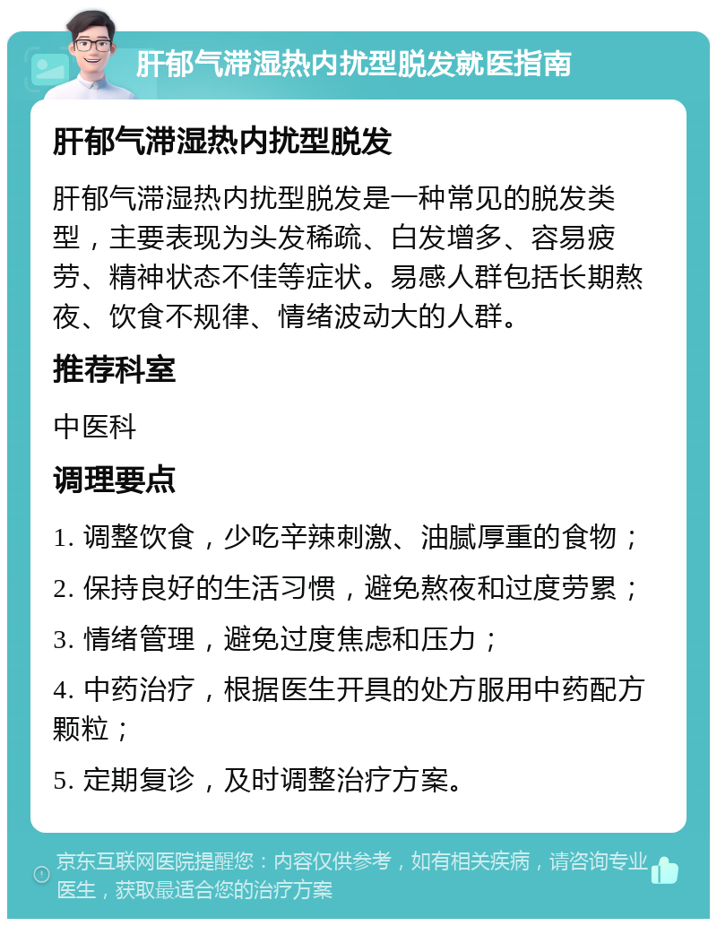 肝郁气滞湿热内扰型脱发就医指南 肝郁气滞湿热内扰型脱发 肝郁气滞湿热内扰型脱发是一种常见的脱发类型，主要表现为头发稀疏、白发增多、容易疲劳、精神状态不佳等症状。易感人群包括长期熬夜、饮食不规律、情绪波动大的人群。 推荐科室 中医科 调理要点 1. 调整饮食，少吃辛辣刺激、油腻厚重的食物； 2. 保持良好的生活习惯，避免熬夜和过度劳累； 3. 情绪管理，避免过度焦虑和压力； 4. 中药治疗，根据医生开具的处方服用中药配方颗粒； 5. 定期复诊，及时调整治疗方案。