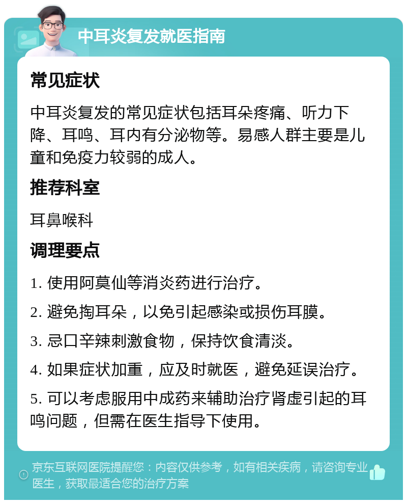 中耳炎复发就医指南 常见症状 中耳炎复发的常见症状包括耳朵疼痛、听力下降、耳鸣、耳内有分泌物等。易感人群主要是儿童和免疫力较弱的成人。 推荐科室 耳鼻喉科 调理要点 1. 使用阿莫仙等消炎药进行治疗。 2. 避免掏耳朵，以免引起感染或损伤耳膜。 3. 忌口辛辣刺激食物，保持饮食清淡。 4. 如果症状加重，应及时就医，避免延误治疗。 5. 可以考虑服用中成药来辅助治疗肾虚引起的耳鸣问题，但需在医生指导下使用。