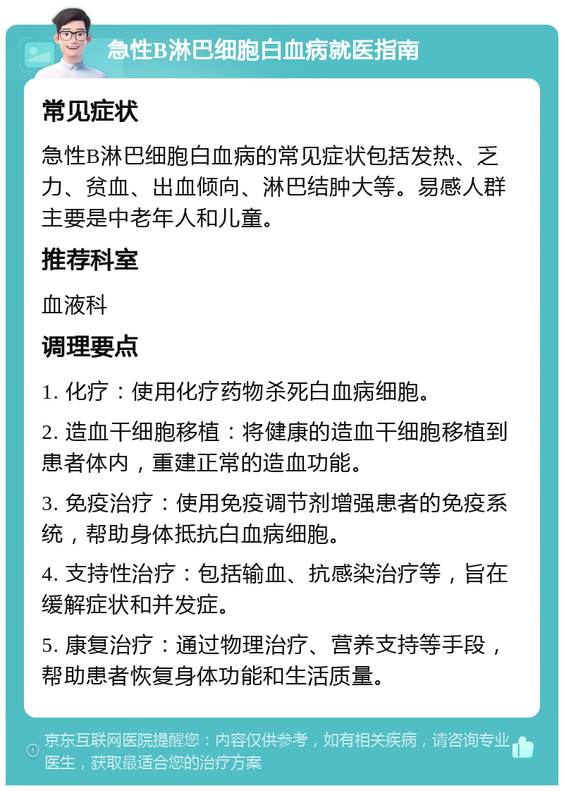 急性B淋巴细胞白血病就医指南 常见症状 急性B淋巴细胞白血病的常见症状包括发热、乏力、贫血、出血倾向、淋巴结肿大等。易感人群主要是中老年人和儿童。 推荐科室 血液科 调理要点 1. 化疗：使用化疗药物杀死白血病细胞。 2. 造血干细胞移植：将健康的造血干细胞移植到患者体内，重建正常的造血功能。 3. 免疫治疗：使用免疫调节剂增强患者的免疫系统，帮助身体抵抗白血病细胞。 4. 支持性治疗：包括输血、抗感染治疗等，旨在缓解症状和并发症。 5. 康复治疗：通过物理治疗、营养支持等手段，帮助患者恢复身体功能和生活质量。