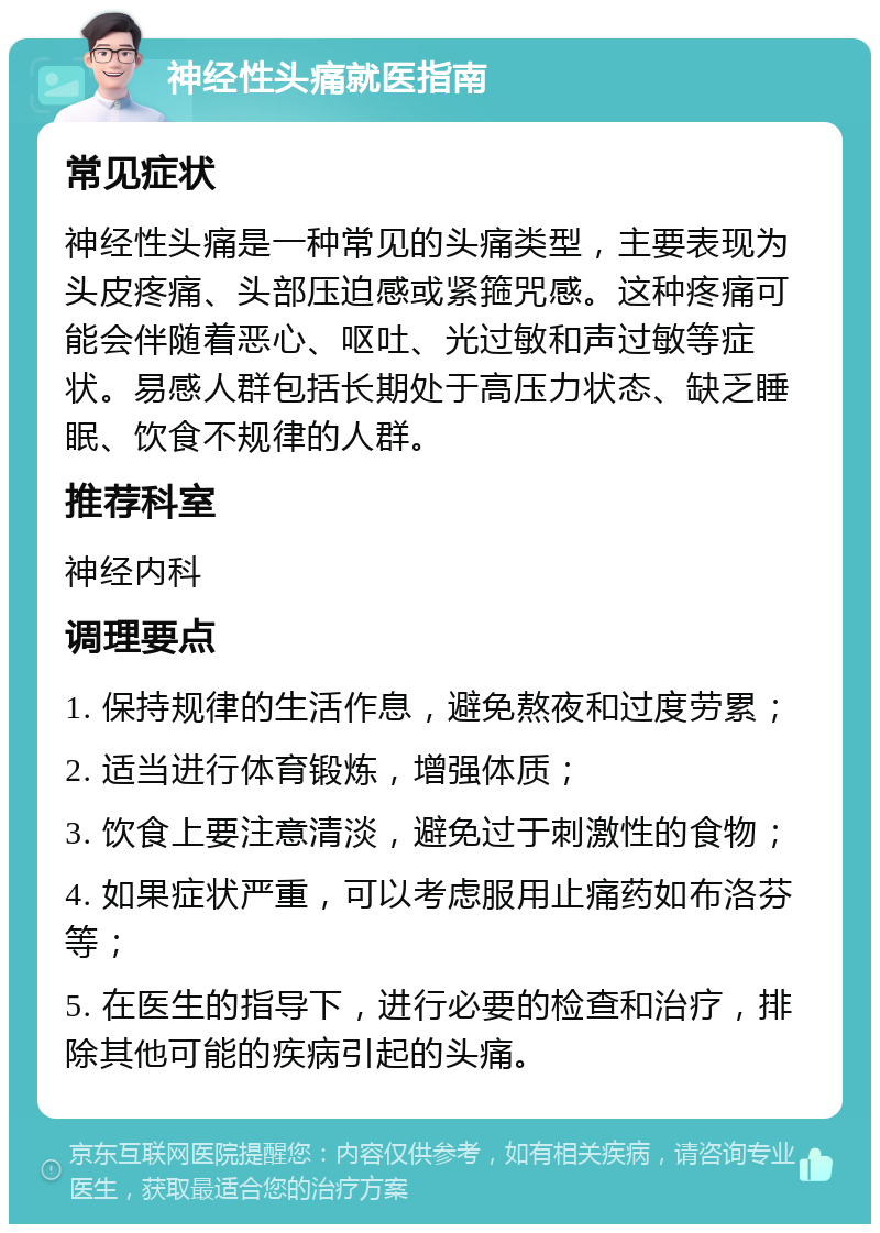 神经性头痛就医指南 常见症状 神经性头痛是一种常见的头痛类型，主要表现为头皮疼痛、头部压迫感或紧箍咒感。这种疼痛可能会伴随着恶心、呕吐、光过敏和声过敏等症状。易感人群包括长期处于高压力状态、缺乏睡眠、饮食不规律的人群。 推荐科室 神经内科 调理要点 1. 保持规律的生活作息，避免熬夜和过度劳累； 2. 适当进行体育锻炼，增强体质； 3. 饮食上要注意清淡，避免过于刺激性的食物； 4. 如果症状严重，可以考虑服用止痛药如布洛芬等； 5. 在医生的指导下，进行必要的检查和治疗，排除其他可能的疾病引起的头痛。