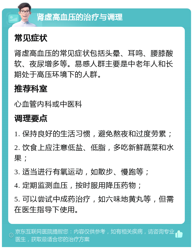 肾虚高血压的治疗与调理 常见症状 肾虚高血压的常见症状包括头晕、耳鸣、腰膝酸软、夜尿增多等。易感人群主要是中老年人和长期处于高压环境下的人群。 推荐科室 心血管内科或中医科 调理要点 1. 保持良好的生活习惯，避免熬夜和过度劳累； 2. 饮食上应注意低盐、低脂，多吃新鲜蔬菜和水果； 3. 适当进行有氧运动，如散步、慢跑等； 4. 定期监测血压，按时服用降压药物； 5. 可以尝试中成药治疗，如六味地黄丸等，但需在医生指导下使用。