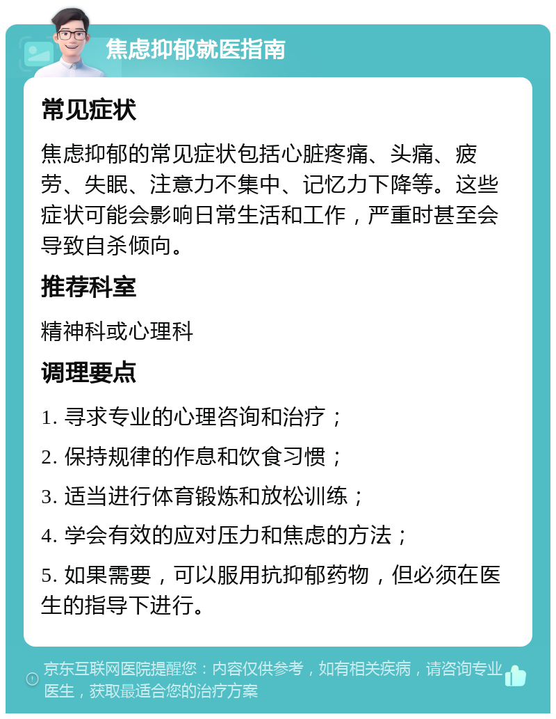 焦虑抑郁就医指南 常见症状 焦虑抑郁的常见症状包括心脏疼痛、头痛、疲劳、失眠、注意力不集中、记忆力下降等。这些症状可能会影响日常生活和工作，严重时甚至会导致自杀倾向。 推荐科室 精神科或心理科 调理要点 1. 寻求专业的心理咨询和治疗； 2. 保持规律的作息和饮食习惯； 3. 适当进行体育锻炼和放松训练； 4. 学会有效的应对压力和焦虑的方法； 5. 如果需要，可以服用抗抑郁药物，但必须在医生的指导下进行。