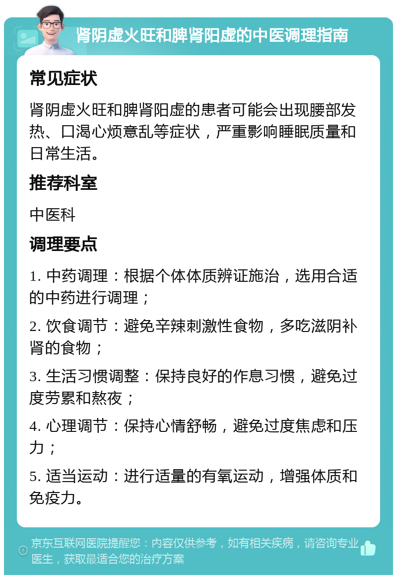 肾阴虚火旺和脾肾阳虚的中医调理指南 常见症状 肾阴虚火旺和脾肾阳虚的患者可能会出现腰部发热、口渴心烦意乱等症状，严重影响睡眠质量和日常生活。 推荐科室 中医科 调理要点 1. 中药调理：根据个体体质辨证施治，选用合适的中药进行调理； 2. 饮食调节：避免辛辣刺激性食物，多吃滋阴补肾的食物； 3. 生活习惯调整：保持良好的作息习惯，避免过度劳累和熬夜； 4. 心理调节：保持心情舒畅，避免过度焦虑和压力； 5. 适当运动：进行适量的有氧运动，增强体质和免疫力。