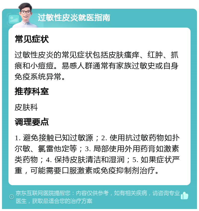 过敏性皮炎就医指南 常见症状 过敏性皮炎的常见症状包括皮肤瘙痒、红肿、抓痕和小痘痘。易感人群通常有家族过敏史或自身免疫系统异常。 推荐科室 皮肤科 调理要点 1. 避免接触已知过敏源；2. 使用抗过敏药物如扑尔敏、氯雷他定等；3. 局部使用外用药膏如激素类药物；4. 保持皮肤清洁和湿润；5. 如果症状严重，可能需要口服激素或免疫抑制剂治疗。