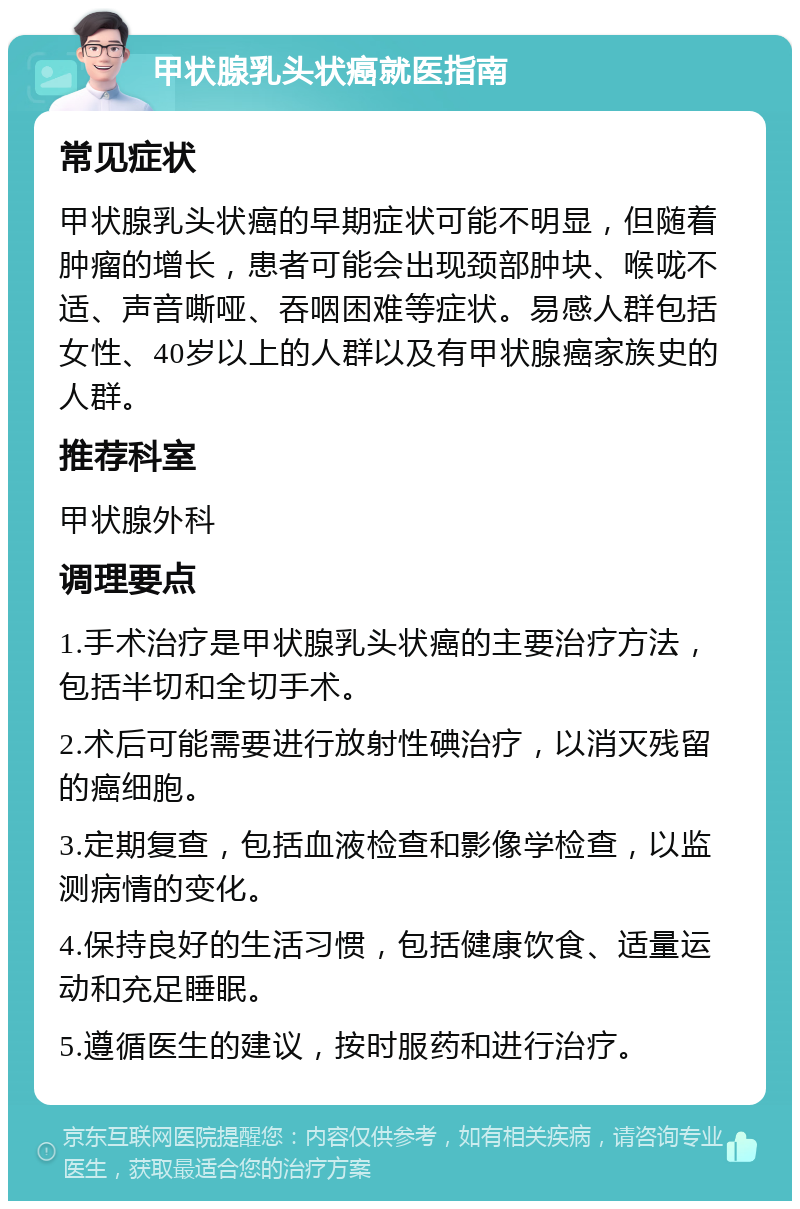 甲状腺乳头状癌就医指南 常见症状 甲状腺乳头状癌的早期症状可能不明显，但随着肿瘤的增长，患者可能会出现颈部肿块、喉咙不适、声音嘶哑、吞咽困难等症状。易感人群包括女性、40岁以上的人群以及有甲状腺癌家族史的人群。 推荐科室 甲状腺外科 调理要点 1.手术治疗是甲状腺乳头状癌的主要治疗方法，包括半切和全切手术。 2.术后可能需要进行放射性碘治疗，以消灭残留的癌细胞。 3.定期复查，包括血液检查和影像学检查，以监测病情的变化。 4.保持良好的生活习惯，包括健康饮食、适量运动和充足睡眠。 5.遵循医生的建议，按时服药和进行治疗。