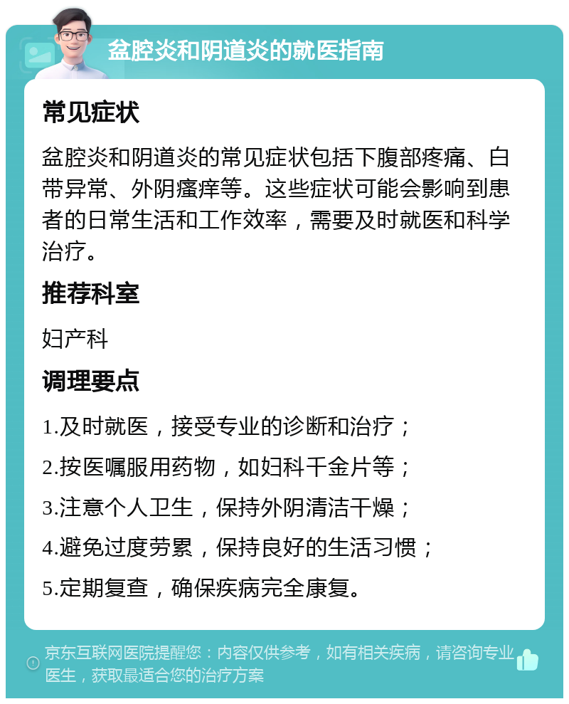 盆腔炎和阴道炎的就医指南 常见症状 盆腔炎和阴道炎的常见症状包括下腹部疼痛、白带异常、外阴瘙痒等。这些症状可能会影响到患者的日常生活和工作效率，需要及时就医和科学治疗。 推荐科室 妇产科 调理要点 1.及时就医，接受专业的诊断和治疗； 2.按医嘱服用药物，如妇科千金片等； 3.注意个人卫生，保持外阴清洁干燥； 4.避免过度劳累，保持良好的生活习惯； 5.定期复查，确保疾病完全康复。