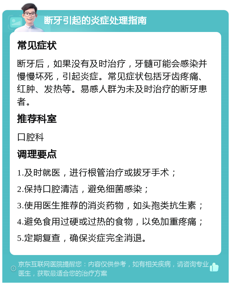 断牙引起的炎症处理指南 常见症状 断牙后，如果没有及时治疗，牙髓可能会感染并慢慢坏死，引起炎症。常见症状包括牙齿疼痛、红肿、发热等。易感人群为未及时治疗的断牙患者。 推荐科室 口腔科 调理要点 1.及时就医，进行根管治疗或拔牙手术； 2.保持口腔清洁，避免细菌感染； 3.使用医生推荐的消炎药物，如头孢类抗生素； 4.避免食用过硬或过热的食物，以免加重疼痛； 5.定期复查，确保炎症完全消退。