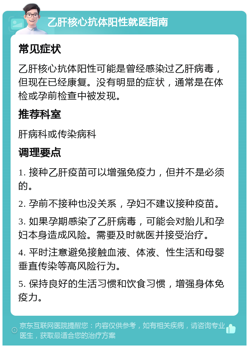 乙肝核心抗体阳性就医指南 常见症状 乙肝核心抗体阳性可能是曾经感染过乙肝病毒，但现在已经康复。没有明显的症状，通常是在体检或孕前检查中被发现。 推荐科室 肝病科或传染病科 调理要点 1. 接种乙肝疫苗可以增强免疫力，但并不是必须的。 2. 孕前不接种也没关系，孕妇不建议接种疫苗。 3. 如果孕期感染了乙肝病毒，可能会对胎儿和孕妇本身造成风险。需要及时就医并接受治疗。 4. 平时注意避免接触血液、体液、性生活和母婴垂直传染等高风险行为。 5. 保持良好的生活习惯和饮食习惯，增强身体免疫力。