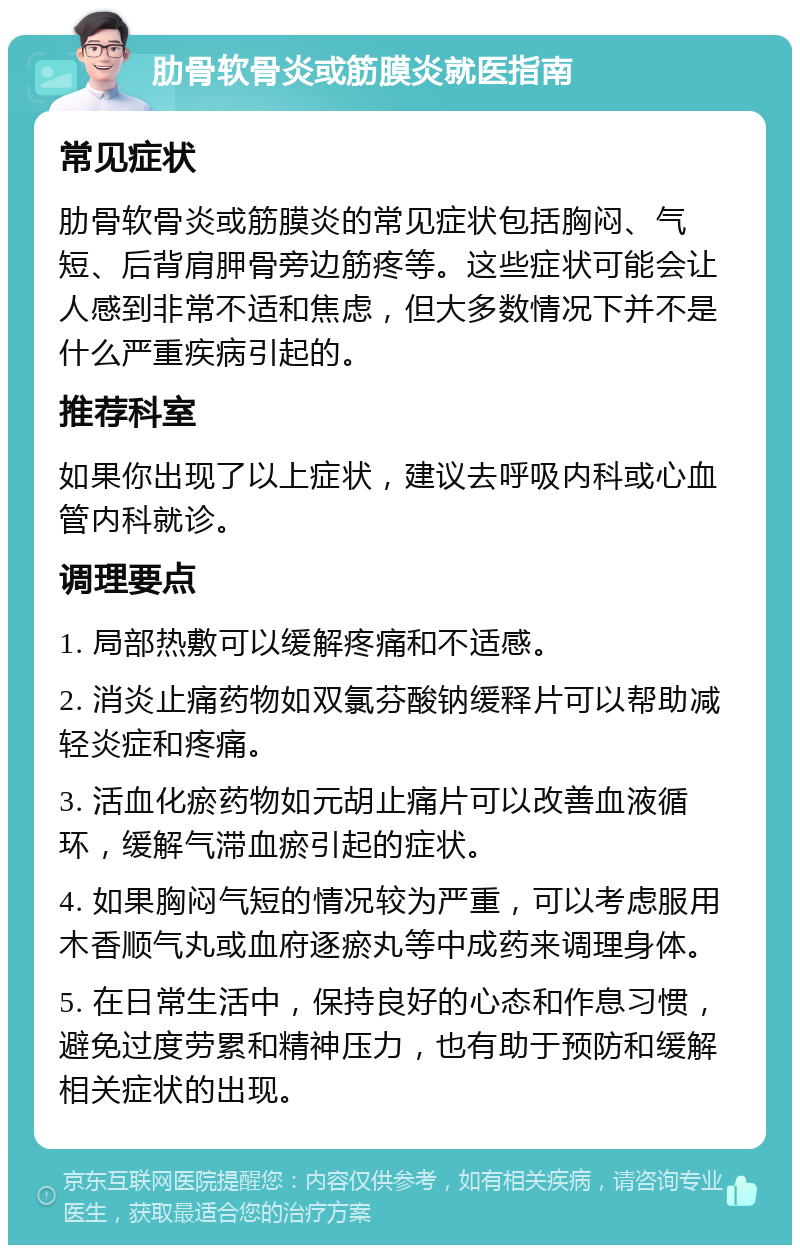 肋骨软骨炎或筋膜炎就医指南 常见症状 肋骨软骨炎或筋膜炎的常见症状包括胸闷、气短、后背肩胛骨旁边筋疼等。这些症状可能会让人感到非常不适和焦虑，但大多数情况下并不是什么严重疾病引起的。 推荐科室 如果你出现了以上症状，建议去呼吸内科或心血管内科就诊。 调理要点 1. 局部热敷可以缓解疼痛和不适感。 2. 消炎止痛药物如双氯芬酸钠缓释片可以帮助减轻炎症和疼痛。 3. 活血化瘀药物如元胡止痛片可以改善血液循环，缓解气滞血瘀引起的症状。 4. 如果胸闷气短的情况较为严重，可以考虑服用木香顺气丸或血府逐瘀丸等中成药来调理身体。 5. 在日常生活中，保持良好的心态和作息习惯，避免过度劳累和精神压力，也有助于预防和缓解相关症状的出现。