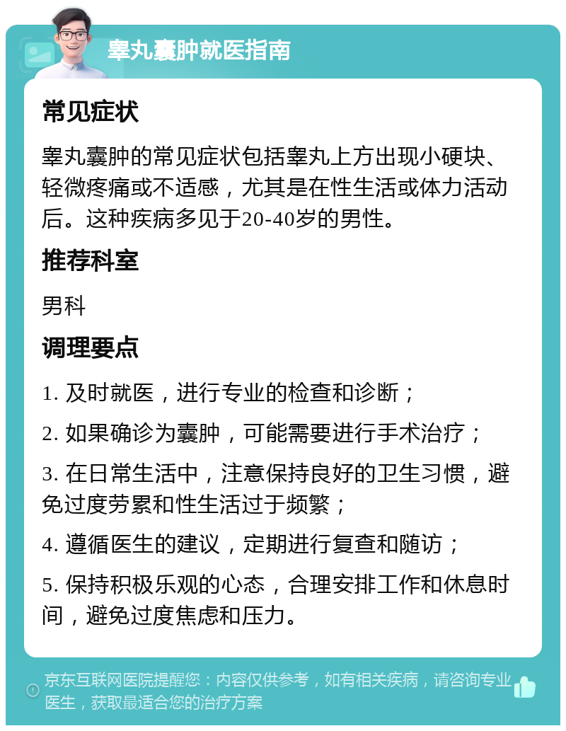 睾丸囊肿就医指南 常见症状 睾丸囊肿的常见症状包括睾丸上方出现小硬块、轻微疼痛或不适感，尤其是在性生活或体力活动后。这种疾病多见于20-40岁的男性。 推荐科室 男科 调理要点 1. 及时就医，进行专业的检查和诊断； 2. 如果确诊为囊肿，可能需要进行手术治疗； 3. 在日常生活中，注意保持良好的卫生习惯，避免过度劳累和性生活过于频繁； 4. 遵循医生的建议，定期进行复查和随访； 5. 保持积极乐观的心态，合理安排工作和休息时间，避免过度焦虑和压力。