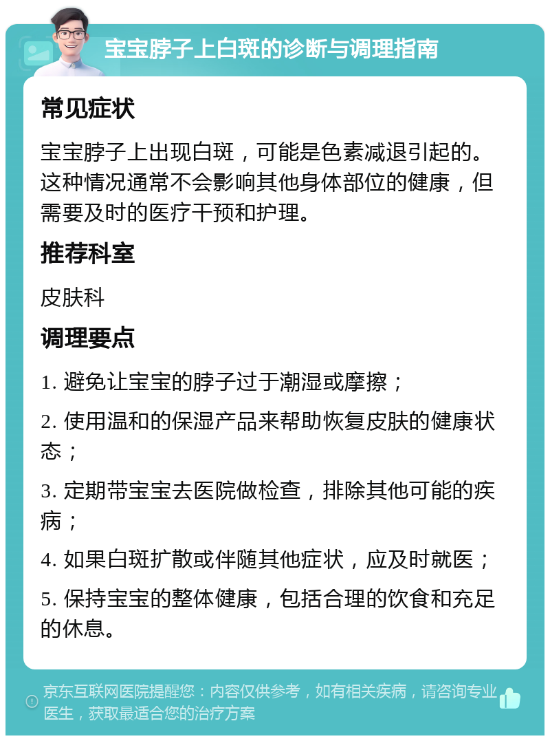 宝宝脖子上白斑的诊断与调理指南 常见症状 宝宝脖子上出现白斑，可能是色素减退引起的。这种情况通常不会影响其他身体部位的健康，但需要及时的医疗干预和护理。 推荐科室 皮肤科 调理要点 1. 避免让宝宝的脖子过于潮湿或摩擦； 2. 使用温和的保湿产品来帮助恢复皮肤的健康状态； 3. 定期带宝宝去医院做检查，排除其他可能的疾病； 4. 如果白斑扩散或伴随其他症状，应及时就医； 5. 保持宝宝的整体健康，包括合理的饮食和充足的休息。