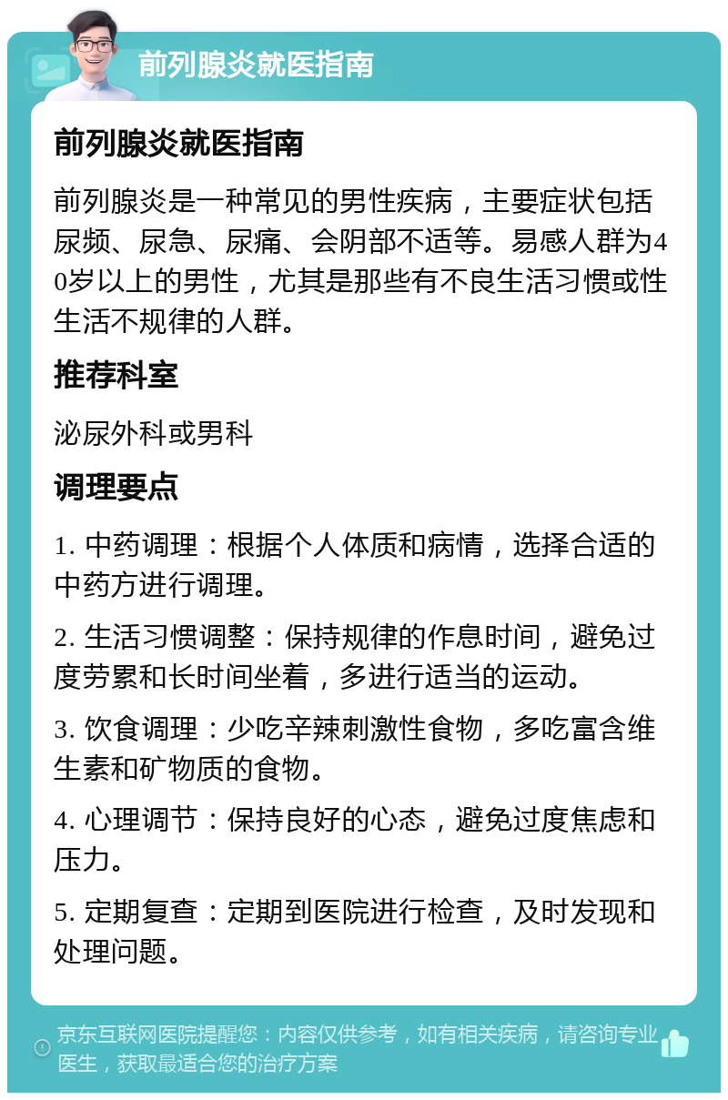 前列腺炎就医指南 前列腺炎就医指南 前列腺炎是一种常见的男性疾病，主要症状包括尿频、尿急、尿痛、会阴部不适等。易感人群为40岁以上的男性，尤其是那些有不良生活习惯或性生活不规律的人群。 推荐科室 泌尿外科或男科 调理要点 1. 中药调理：根据个人体质和病情，选择合适的中药方进行调理。 2. 生活习惯调整：保持规律的作息时间，避免过度劳累和长时间坐着，多进行适当的运动。 3. 饮食调理：少吃辛辣刺激性食物，多吃富含维生素和矿物质的食物。 4. 心理调节：保持良好的心态，避免过度焦虑和压力。 5. 定期复查：定期到医院进行检查，及时发现和处理问题。