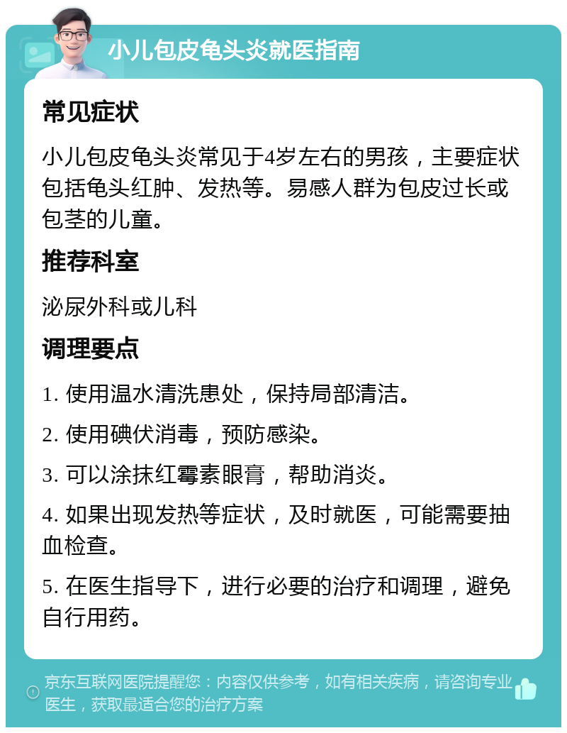 小儿包皮龟头炎就医指南 常见症状 小儿包皮龟头炎常见于4岁左右的男孩，主要症状包括龟头红肿、发热等。易感人群为包皮过长或包茎的儿童。 推荐科室 泌尿外科或儿科 调理要点 1. 使用温水清洗患处，保持局部清洁。 2. 使用碘伏消毒，预防感染。 3. 可以涂抹红霉素眼膏，帮助消炎。 4. 如果出现发热等症状，及时就医，可能需要抽血检查。 5. 在医生指导下，进行必要的治疗和调理，避免自行用药。