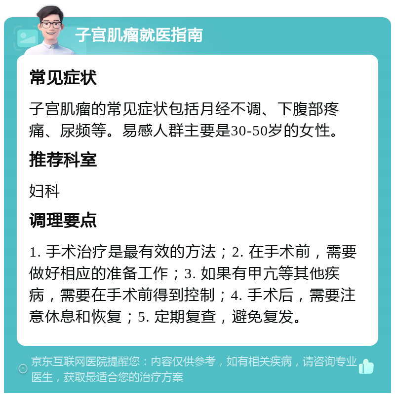 子宫肌瘤就医指南 常见症状 子宫肌瘤的常见症状包括月经不调、下腹部疼痛、尿频等。易感人群主要是30-50岁的女性。 推荐科室 妇科 调理要点 1. 手术治疗是最有效的方法；2. 在手术前，需要做好相应的准备工作；3. 如果有甲亢等其他疾病，需要在手术前得到控制；4. 手术后，需要注意休息和恢复；5. 定期复查，避免复发。