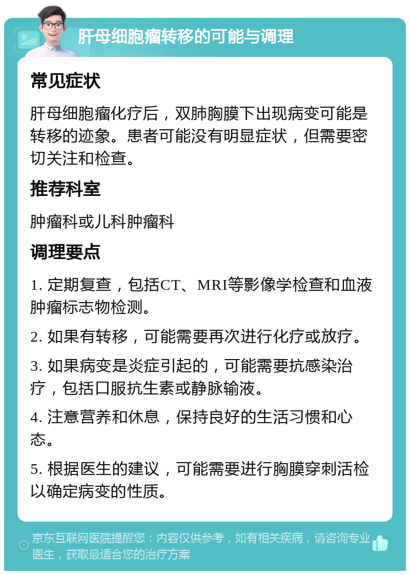 肝母细胞瘤转移的可能与调理 常见症状 肝母细胞瘤化疗后，双肺胸膜下出现病变可能是转移的迹象。患者可能没有明显症状，但需要密切关注和检查。 推荐科室 肿瘤科或儿科肿瘤科 调理要点 1. 定期复查，包括CT、MRI等影像学检查和血液肿瘤标志物检测。 2. 如果有转移，可能需要再次进行化疗或放疗。 3. 如果病变是炎症引起的，可能需要抗感染治疗，包括口服抗生素或静脉输液。 4. 注意营养和休息，保持良好的生活习惯和心态。 5. 根据医生的建议，可能需要进行胸膜穿刺活检以确定病变的性质。