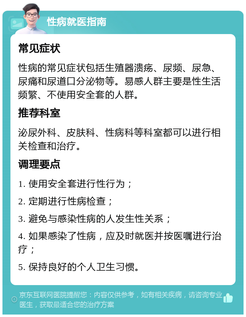 性病就医指南 常见症状 性病的常见症状包括生殖器溃疡、尿频、尿急、尿痛和尿道口分泌物等。易感人群主要是性生活频繁、不使用安全套的人群。 推荐科室 泌尿外科、皮肤科、性病科等科室都可以进行相关检查和治疗。 调理要点 1. 使用安全套进行性行为； 2. 定期进行性病检查； 3. 避免与感染性病的人发生性关系； 4. 如果感染了性病，应及时就医并按医嘱进行治疗； 5. 保持良好的个人卫生习惯。