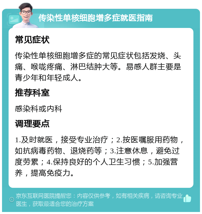 传染性单核细胞增多症就医指南 常见症状 传染性单核细胞增多症的常见症状包括发烧、头痛、喉咙疼痛、淋巴结肿大等。易感人群主要是青少年和年轻成人。 推荐科室 感染科或内科 调理要点 1.及时就医，接受专业治疗；2.按医嘱服用药物，如抗病毒药物、退烧药等；3.注意休息，避免过度劳累；4.保持良好的个人卫生习惯；5.加强营养，提高免疫力。