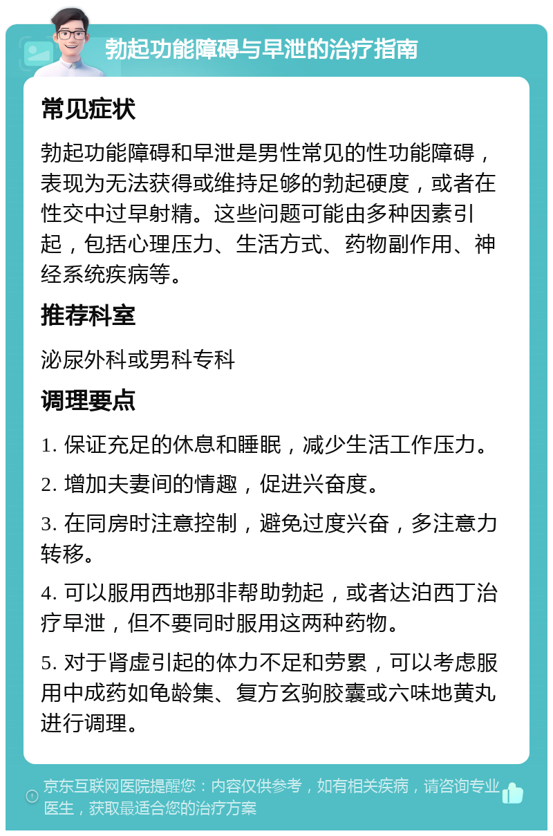 勃起功能障碍与早泄的治疗指南 常见症状 勃起功能障碍和早泄是男性常见的性功能障碍，表现为无法获得或维持足够的勃起硬度，或者在性交中过早射精。这些问题可能由多种因素引起，包括心理压力、生活方式、药物副作用、神经系统疾病等。 推荐科室 泌尿外科或男科专科 调理要点 1. 保证充足的休息和睡眠，减少生活工作压力。 2. 增加夫妻间的情趣，促进兴奋度。 3. 在同房时注意控制，避免过度兴奋，多注意力转移。 4. 可以服用西地那非帮助勃起，或者达泊西丁治疗早泄，但不要同时服用这两种药物。 5. 对于肾虚引起的体力不足和劳累，可以考虑服用中成药如龟龄集、复方玄驹胶囊或六味地黄丸进行调理。