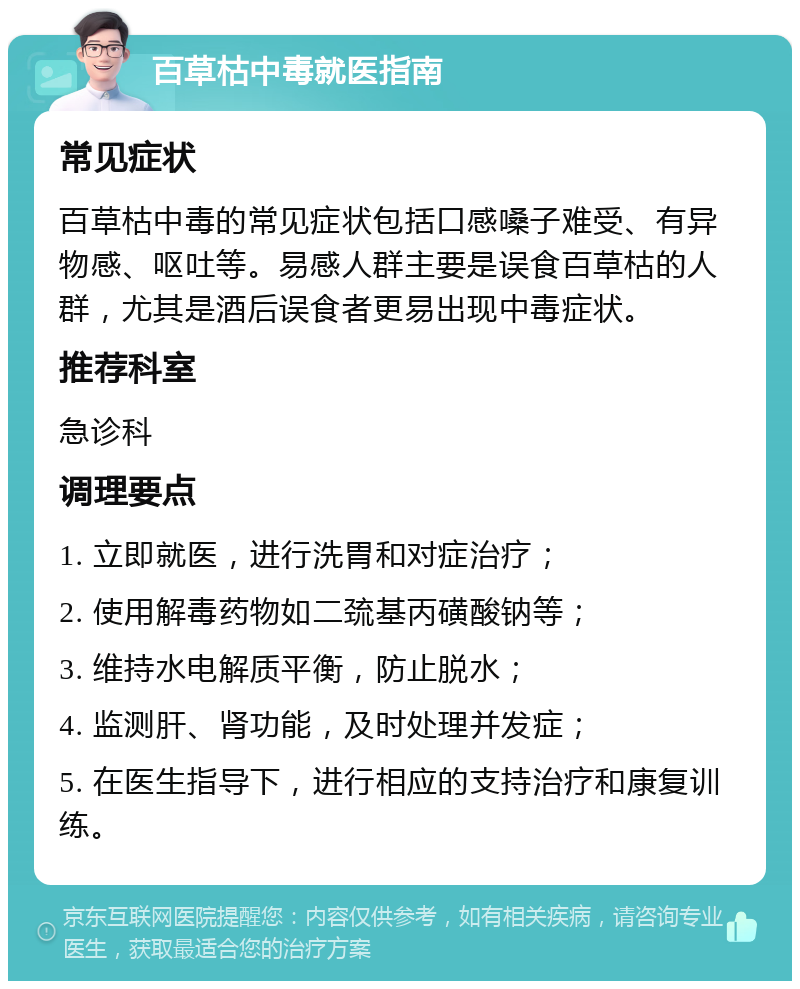 百草枯中毒就医指南 常见症状 百草枯中毒的常见症状包括口感嗓子难受、有异物感、呕吐等。易感人群主要是误食百草枯的人群，尤其是酒后误食者更易出现中毒症状。 推荐科室 急诊科 调理要点 1. 立即就医，进行洗胃和对症治疗； 2. 使用解毒药物如二巯基丙磺酸钠等； 3. 维持水电解质平衡，防止脱水； 4. 监测肝、肾功能，及时处理并发症； 5. 在医生指导下，进行相应的支持治疗和康复训练。