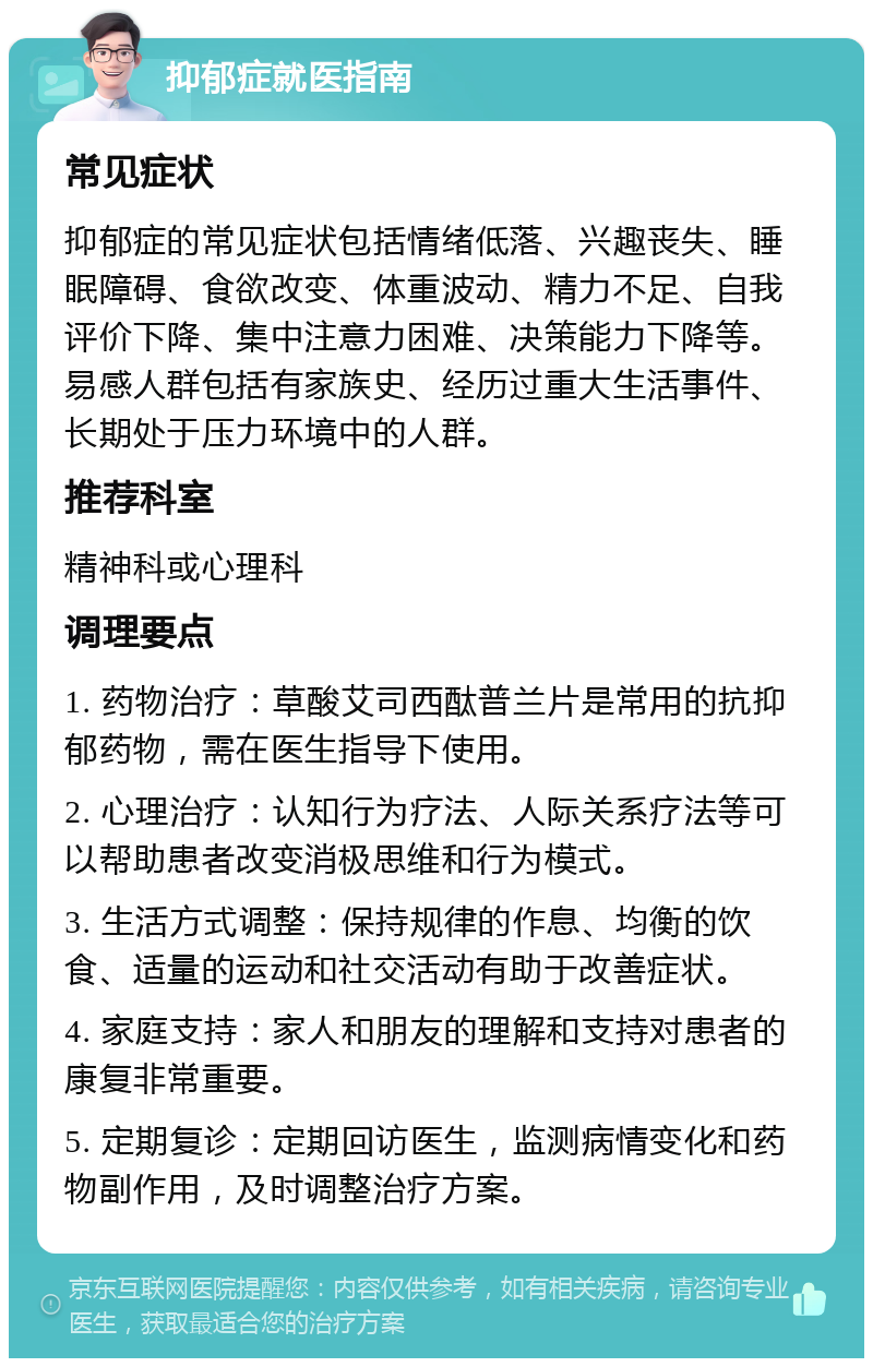 抑郁症就医指南 常见症状 抑郁症的常见症状包括情绪低落、兴趣丧失、睡眠障碍、食欲改变、体重波动、精力不足、自我评价下降、集中注意力困难、决策能力下降等。易感人群包括有家族史、经历过重大生活事件、长期处于压力环境中的人群。 推荐科室 精神科或心理科 调理要点 1. 药物治疗：草酸艾司西酞普兰片是常用的抗抑郁药物，需在医生指导下使用。 2. 心理治疗：认知行为疗法、人际关系疗法等可以帮助患者改变消极思维和行为模式。 3. 生活方式调整：保持规律的作息、均衡的饮食、适量的运动和社交活动有助于改善症状。 4. 家庭支持：家人和朋友的理解和支持对患者的康复非常重要。 5. 定期复诊：定期回访医生，监测病情变化和药物副作用，及时调整治疗方案。