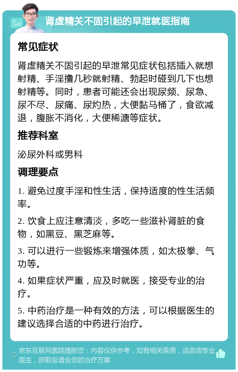 肾虚精关不固引起的早泄就医指南 常见症状 肾虚精关不固引起的早泄常见症状包括插入就想射精、手淫撸几秒就射精、勃起时碰到几下也想射精等。同时，患者可能还会出现尿频、尿急、尿不尽、尿痛、尿灼热，大便黏马桶了，食欲减退，腹胀不消化，大便稀溏等症状。 推荐科室 泌尿外科或男科 调理要点 1. 避免过度手淫和性生活，保持适度的性生活频率。 2. 饮食上应注意清淡，多吃一些滋补肾脏的食物，如黑豆、黑芝麻等。 3. 可以进行一些锻炼来增强体质，如太极拳、气功等。 4. 如果症状严重，应及时就医，接受专业的治疗。 5. 中药治疗是一种有效的方法，可以根据医生的建议选择合适的中药进行治疗。